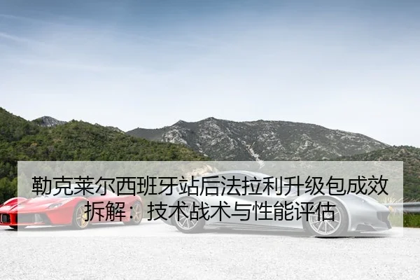 勒克莱尔西班牙站后法拉利升级包成效拆解：技术战术与性能评估