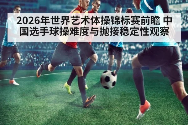 2026年世界艺术体操锦标赛前瞻 中国选手球操难度与抛接稳定性观察