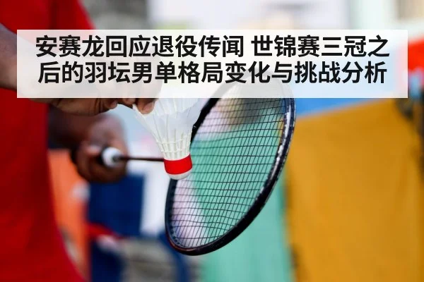 安赛龙回应退役传闻 世锦赛三冠之后的羽坛男单格局变化与挑战分析